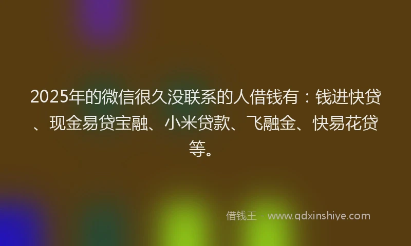 2025年的微信很久没联系的人借钱有：钱进快贷、现金易贷宝融、小米贷款、飞融金、快易花贷等。