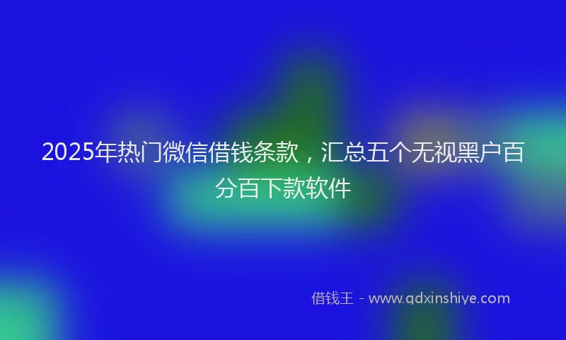 2025年热门微信借钱条款，汇总五个无视黑户百分百下款软件