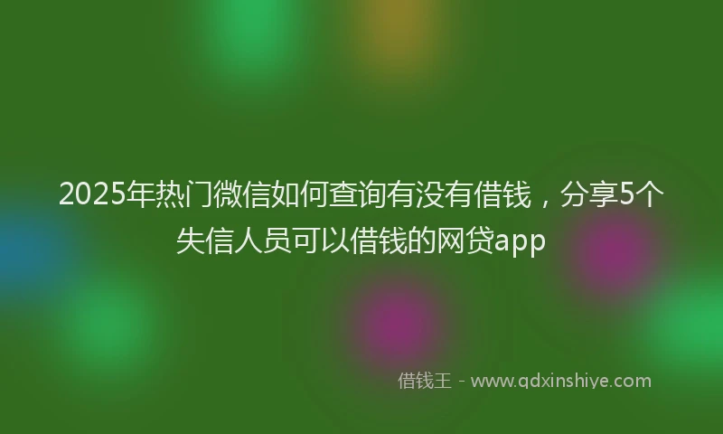 2025年热门微信如何查询有没有借钱，分享5个失信人员可以借钱的网贷app