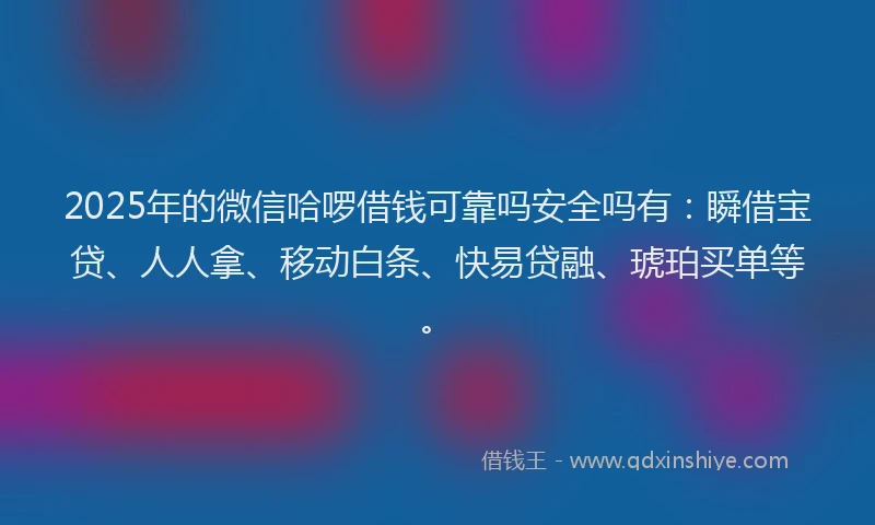 2025年的微信哈啰借钱可靠吗安全吗有：瞬借宝贷、人人拿、移动白条、快易贷融、琥珀买单等。