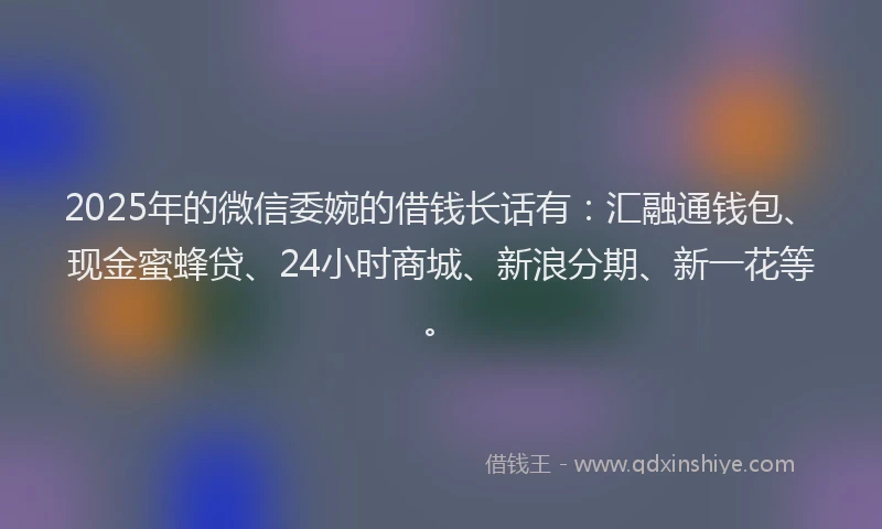 2025年的微信委婉的借钱长话有：汇融通钱包、现金蜜蜂贷、24小时商城、新浪分期、新一花等。