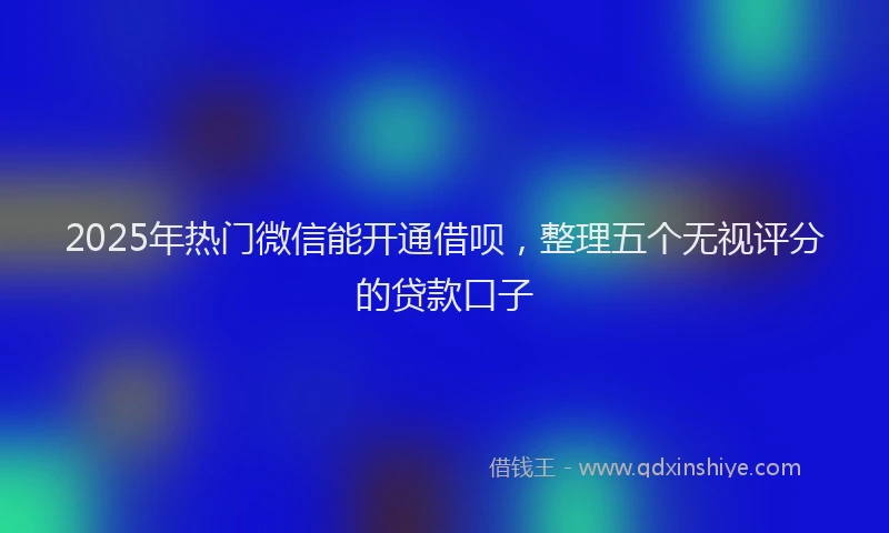 2025年热门微信能开通借呗，整理五个无视评分的贷款口子