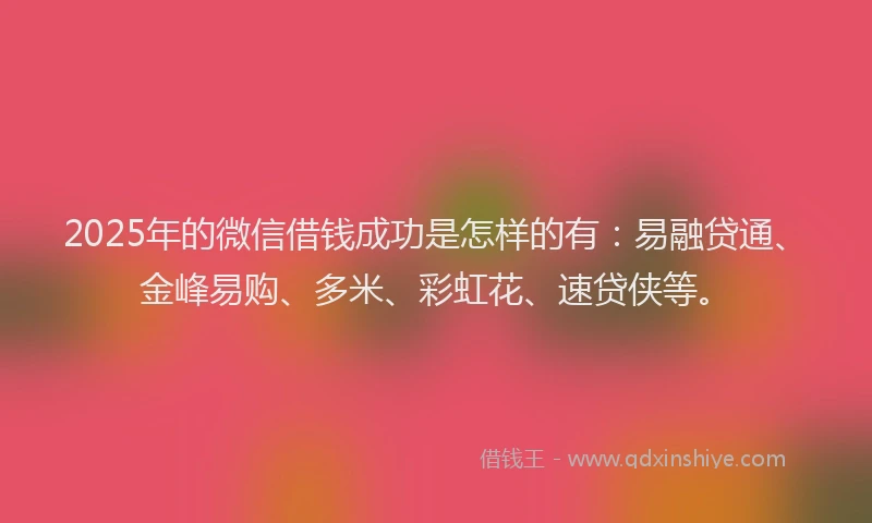 2025年的微信借钱成功是怎样的有：易融贷通、金峰易购、多米、彩虹花、速贷侠等。