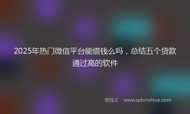 2025年热门微信平台能借钱么吗，总结五个贷款通过高的软件