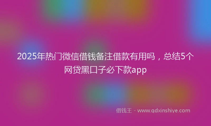 2025年热门微信借钱备注借款有用吗，总结5个网贷黑口子必下款app