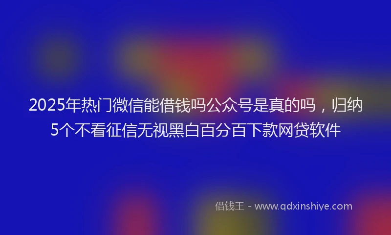 2025年热门微信能借钱吗公众号是真的吗，归纳5个不看征信无视黑白百分百下款网贷软件