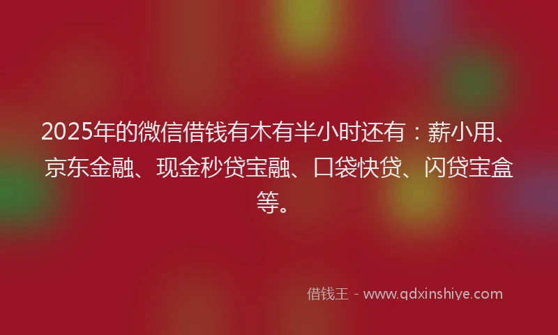 2025年的微信借钱有木有半小时还有：薪小用、京东金融、现金秒贷宝融、口袋快贷、闪贷宝盒等。