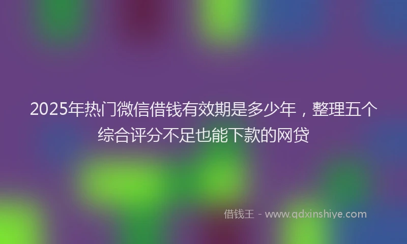 2025年热门微信借钱有效期是多少年，整理五个综合评分不足也能下款的网贷