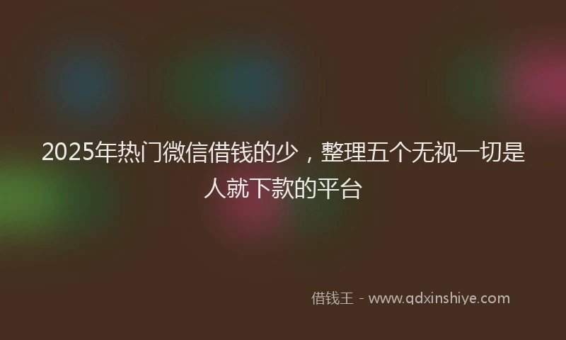 2025年热门微信借钱的少，整理五个无视一切是人就下款的平台