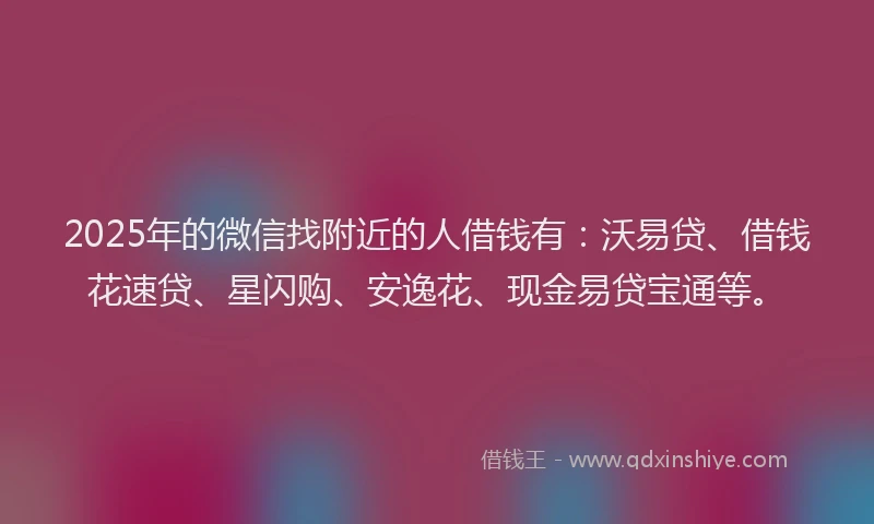 2025年的微信找附近的人借钱有：沃易贷、借钱花速贷、星闪购、安逸花、现金易贷宝通等。