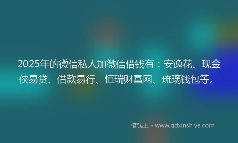 2025年的微信私人加微信借钱有：安逸花、现金侠易贷、借款易行、恒瑞财富网、琉璃钱包等。