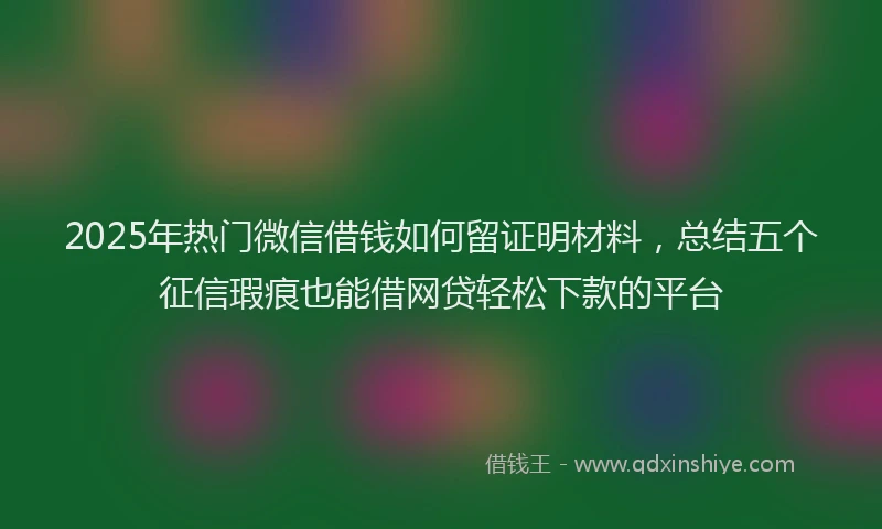 2025年热门微信借钱如何留证明材料，总结五个征信瑕疵也能借网贷轻松下款的平台