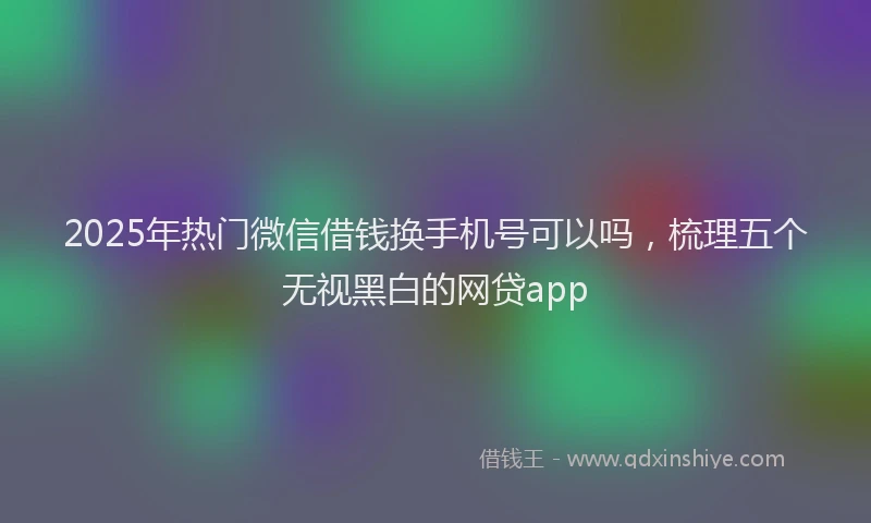 2025年热门微信借钱换手机号可以吗，梳理五个无视黑白的网贷app