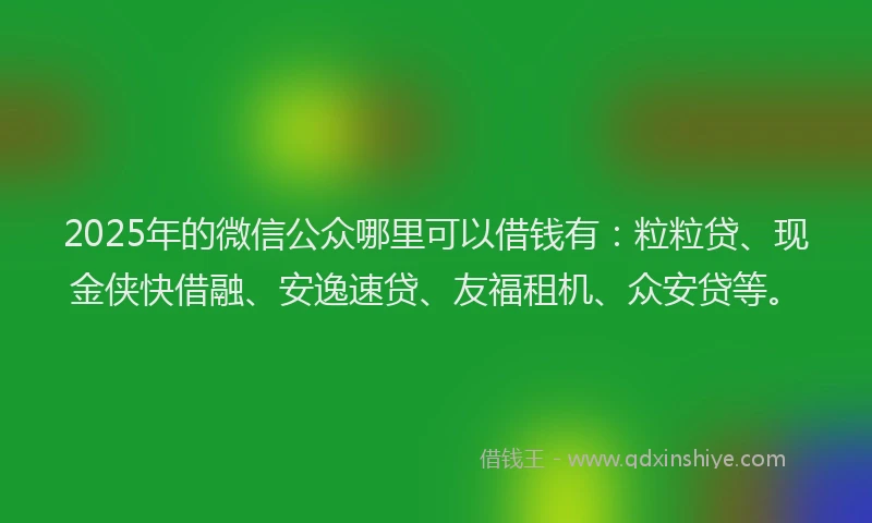 2025年的微信公众哪里可以借钱有：粒粒贷、现金侠快借融、安逸速贷、友福租机、众安贷等。