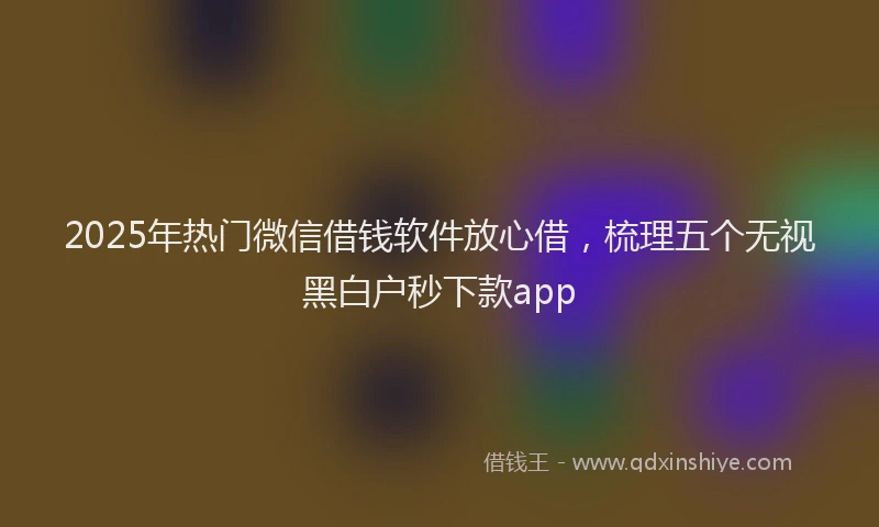 2025年热门微信借钱软件放心借，梳理五个无视黑白户秒下款app