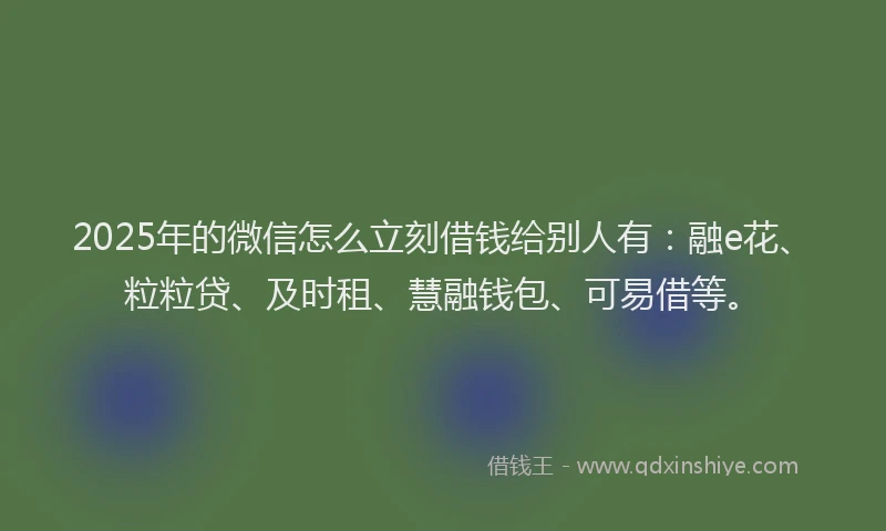 2025年的微信怎么立刻借钱给别人有：融e花、粒粒贷、及时租、慧融钱包、可易借等。