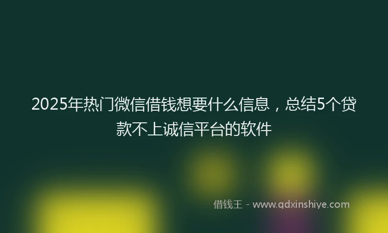 2025年热门微信借钱想要什么信息，总结5个贷款不上诚信平台的软件