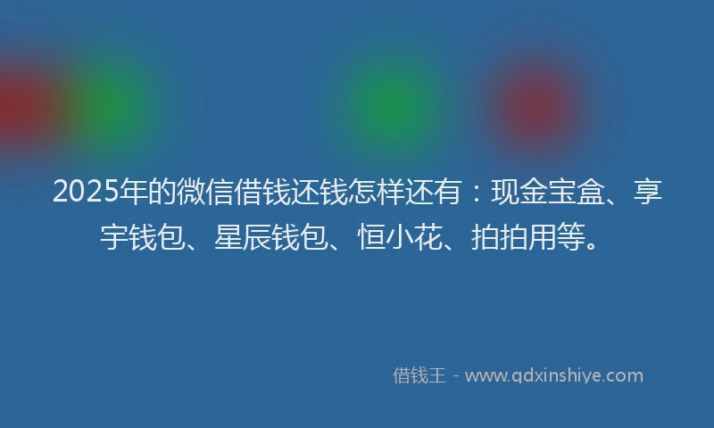 2025年的微信借钱还钱怎样还有：现金宝盒、享宇钱包、星辰钱包、恒小花、拍拍用等。