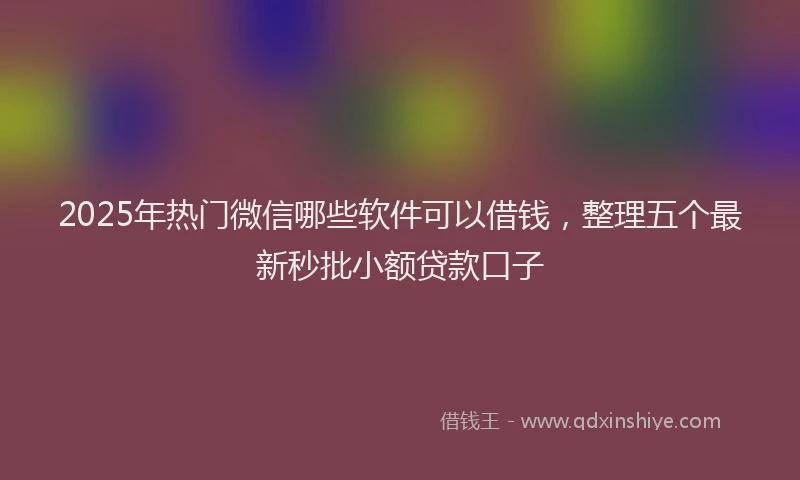 2025年热门微信哪些软件可以借钱，整理五个最新秒批小额贷款口子