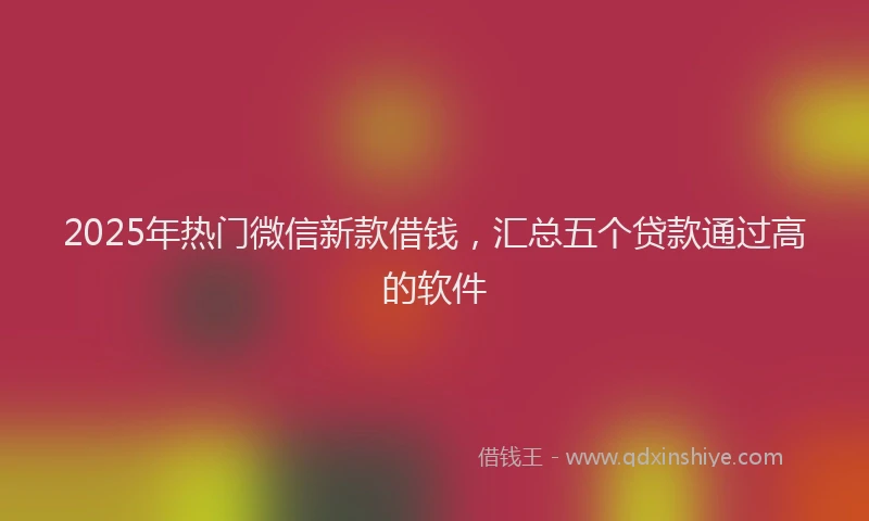 2025年热门微信新款借钱，汇总五个贷款通过高的软件