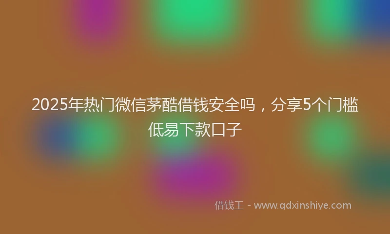 2025年热门微信茅酷借钱安全吗，分享5个门槛低易下款口子