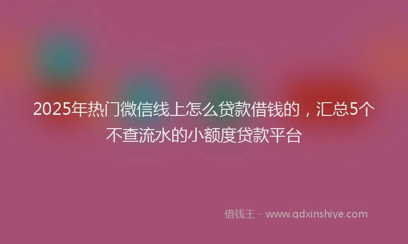 2025年热门微信线上怎么贷款借钱的，汇总5个不查流水的小额度贷款平台