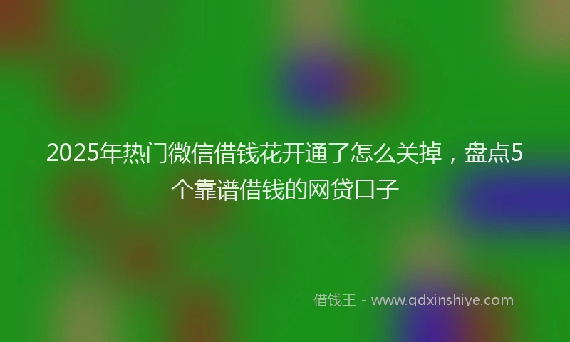2025年热门微信借钱花开通了怎么关掉，盘点5个靠谱借钱的网贷口子