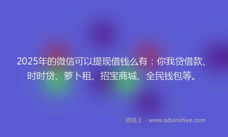 2025年的微信可以提现借钱么有：你我贷借款、时时贷、萝卜租、招宝商城、全民钱包等。