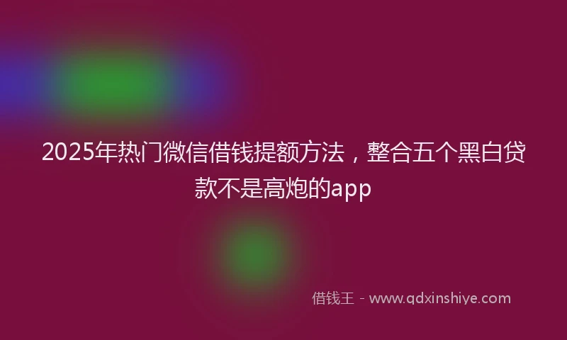 2025年热门微信借钱提额方法，整合五个黑白贷款不是高炮的app