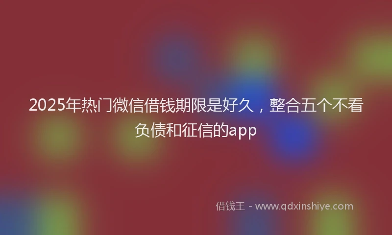 2025年热门微信借钱期限是好久，整合五个不看负债和征信的app
