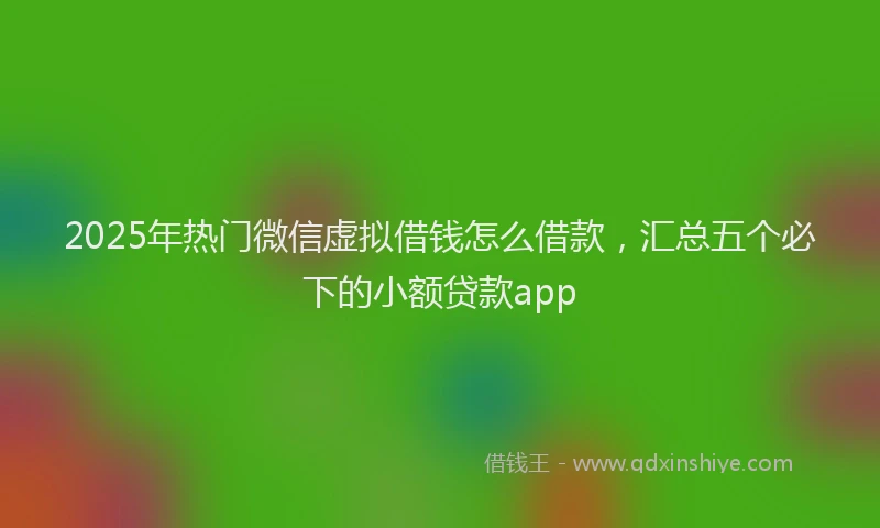 2025年热门微信虚拟借钱怎么借款，汇总五个必下的小额贷款app