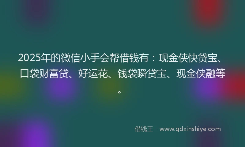 2025年的微信小手会帮借钱有：现金侠快贷宝、口袋财富贷、好运花、钱袋瞬贷宝、现金侠融等。