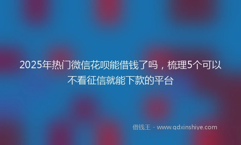 2025年热门微信花呗能借钱了吗，梳理5个可以不看征信就能下款的平台