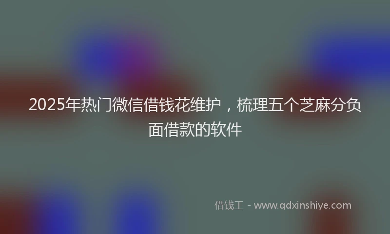 2025年热门微信借钱花维护，梳理五个芝麻分负面借款的软件