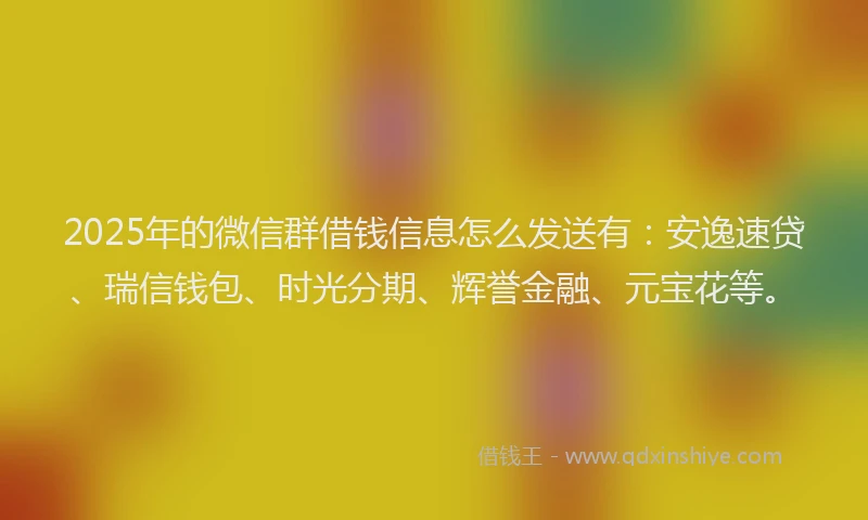 2025年的微信群借钱信息怎么发送有：安逸速贷、瑞信钱包、时光分期、辉誉金融、元宝花等。