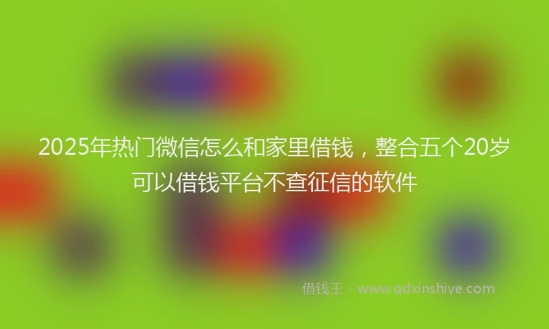 2025年热门微信怎么和家里借钱，整合五个20岁可以借钱平台不查征信的软件