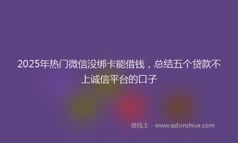 2025年热门微信没绑卡能借钱，总结五个贷款不上诚信平台的口子