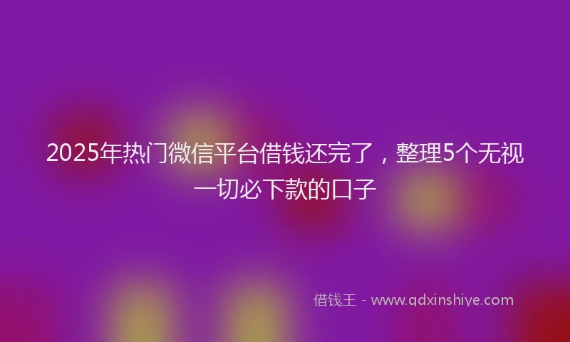 2025年热门微信平台借钱还完了，整理5个无视一切必下款的口子