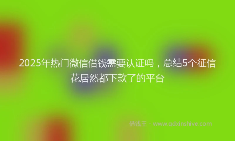 2025年热门微信借钱需要认证吗，总结5个征信花居然都下款了的平台
