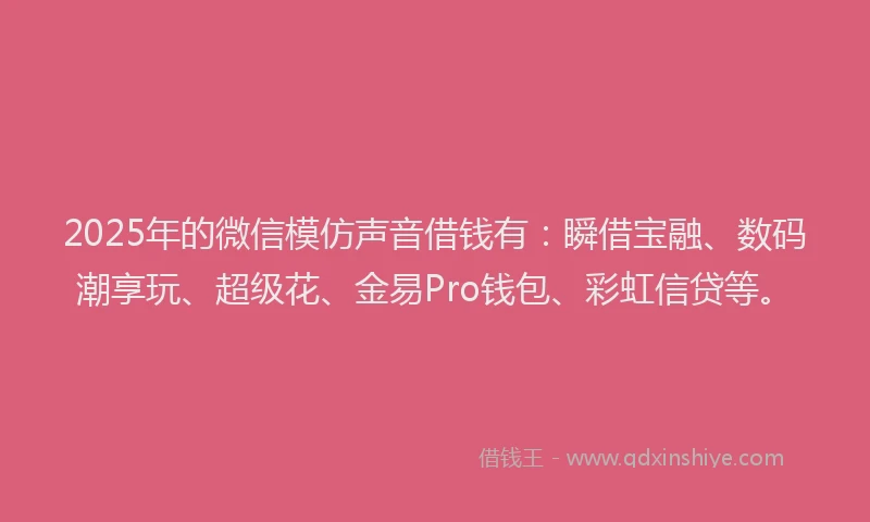 2025年的微信模仿声音借钱有：瞬借宝融、数码潮享玩、超级花、金易Pro钱包、彩虹信贷等。