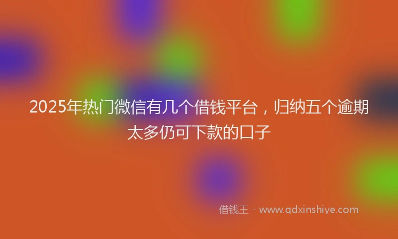 2025年热门微信有几个借钱平台，归纳五个逾期太多仍可下款的口子