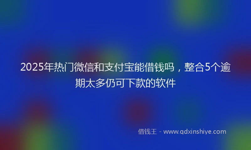 2025年热门微信和支付宝能借钱吗，整合5个逾期太多仍可下款的软件