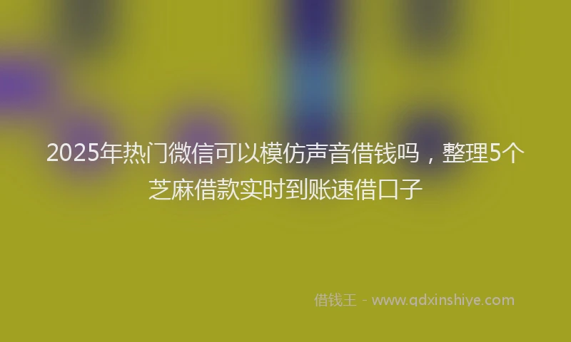 2025年热门微信可以模仿声音借钱吗，整理5个芝麻借款实时到账速借口子