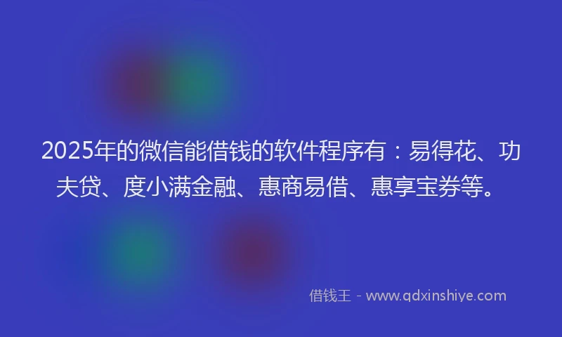 2025年的微信能借钱的软件程序有：易得花、功夫贷、度小满金融、惠商易借、惠享宝券等。