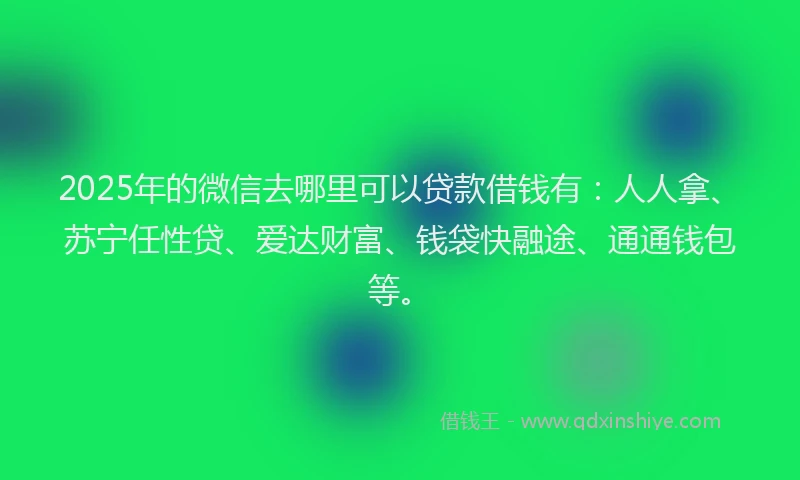 2025年的微信去哪里可以贷款借钱有：人人拿、苏宁任性贷、爱达财富、钱袋快融途、通通钱包等。