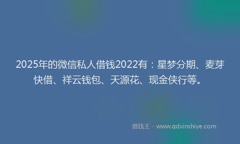 2025年的微信私人借钱2022有：星梦分期、麦芽快借、祥云钱包、天源花、现金侠行等。