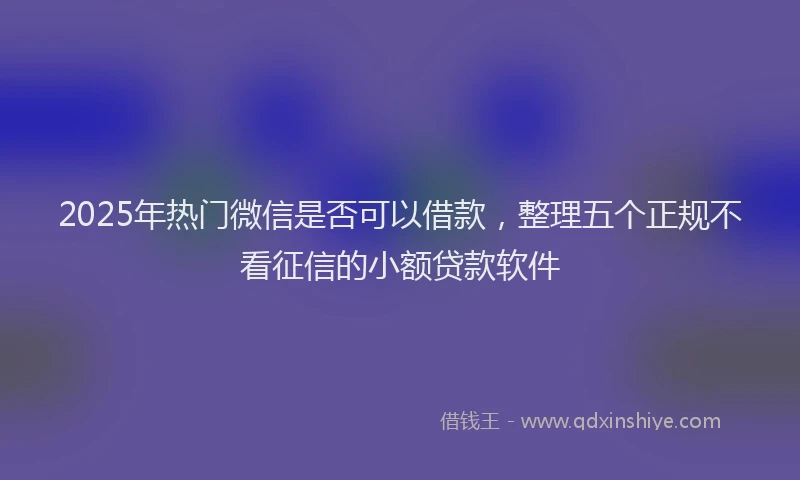 2025年热门微信是否可以借款，整理五个正规不看征信的小额贷款软件