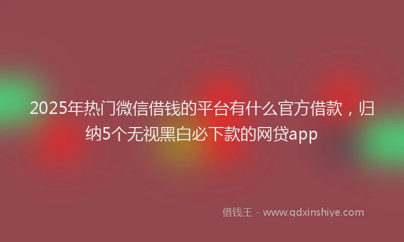 2025年热门微信借钱的平台有什么官方借款，归纳5个无视黑白必下款的网贷app