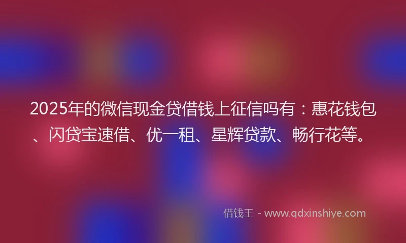 2025年的微信现金贷借钱上征信吗有：惠花钱包、闪贷宝速借、优一租、星辉贷款、畅行花等。