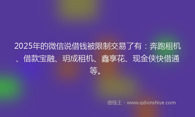 2025年的微信说借钱被限制交易了有：奔跑租机、借款宝融、玥成租机、鑫享花、现金侠快借通等。